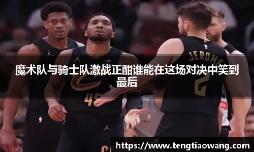 魔术队与骑士队激战正酣谁能在这场对决中笑到最后