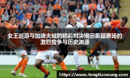 女王巡游与加迪夫城的精彩对决揭示英超赛场的激烈竞争与历史渊源